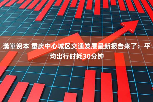 漢崋资本 重庆中心城区交通发展最新报告来了：平均出行时耗30分钟