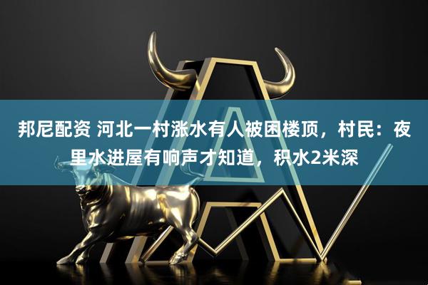 邦尼配资 河北一村涨水有人被困楼顶，村民：夜里水进屋有响声才知道，积水2米深