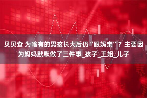 贝贝查 为啥有的男孩长大后仍“跟妈亲”？主要因为妈妈默默做了三件事_孩子_王姐_儿子