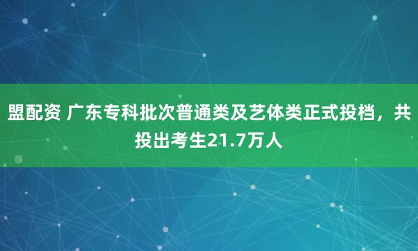 盟配资 广东专科批次普通类及艺体类正式投档，共投出考生21.7万人