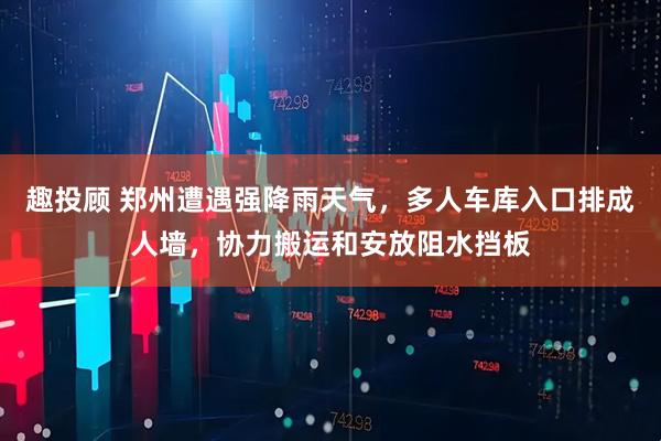 趣投顾 郑州遭遇强降雨天气，多人车库入口排成人墙，协力搬运和安放阻水挡板
