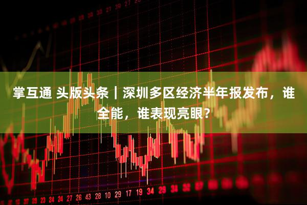 掌互通 头版头条｜深圳多区经济半年报发布，谁全能，谁表现亮眼？