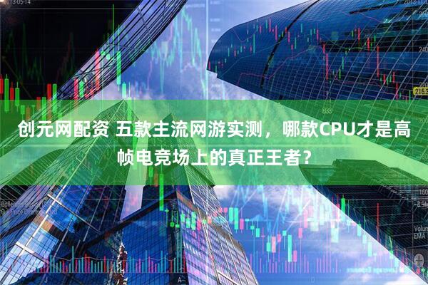 创元网配资 五款主流网游实测，哪款CPU才是高帧电竞场上的真正王者？