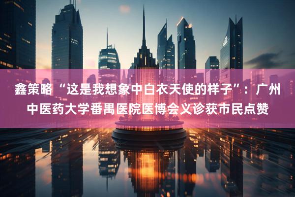 鑫策略 “这是我想象中白衣天使的样子”：广州中医药大学番禺医院医博会义诊获市民点赞