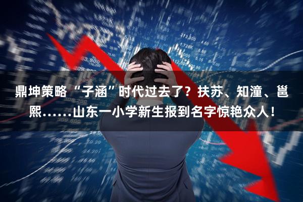 鼎坤策略 “子涵”时代过去了？扶苏、知潼、邕熙……山东一小学新生报到名字惊艳众人！