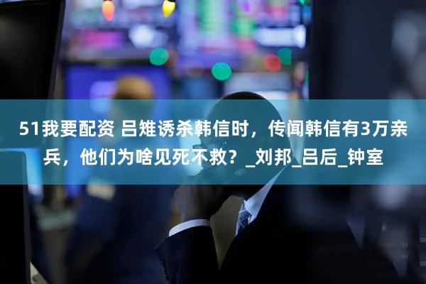 51我要配资 吕雉诱杀韩信时，传闻韩信有3万亲兵，他们为啥见死不救？_刘邦_吕后_钟室