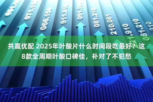 共赢优配 2025年叶酸片什么时间段吃最好？这8款全周期叶酸口碑佳，补对了不犯愁