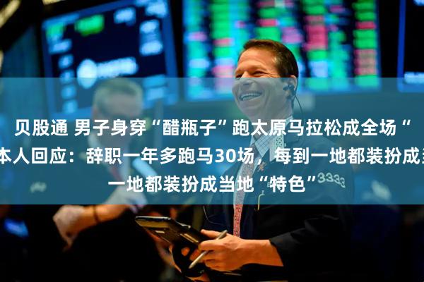 贝股通 男子身穿“醋瓶子”跑太原马拉松成全场“显眼包”，本人回应：辞职一年多跑马30场，每到一地都装扮成当地“特色”